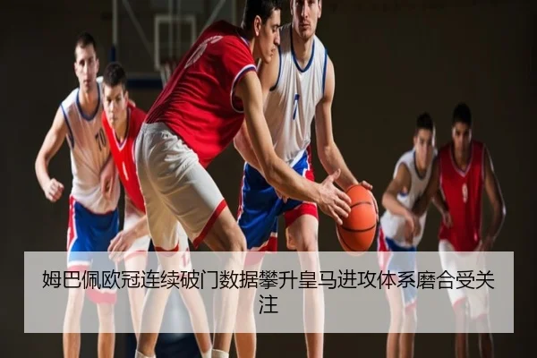 姆巴佩欧冠连续破门数据攀升皇马进攻体系磨合受关注