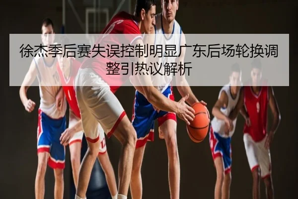 徐杰季后赛失误控制明显广东后场轮换调整引热议解析
